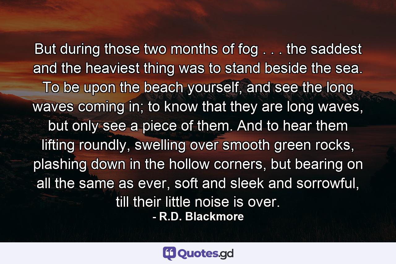 But during those two months of fog . . . the saddest and the heaviest thing was to stand beside the sea. To be upon the beach yourself, and see the long waves coming in; to know that they are long waves, but only see a piece of them. And to hear them lifting roundly, swelling over smooth green rocks, plashing down in the hollow corners, but bearing on all the same as ever, soft and sleek and sorrowful, till their little noise is over. - Quote by R.D. Blackmore