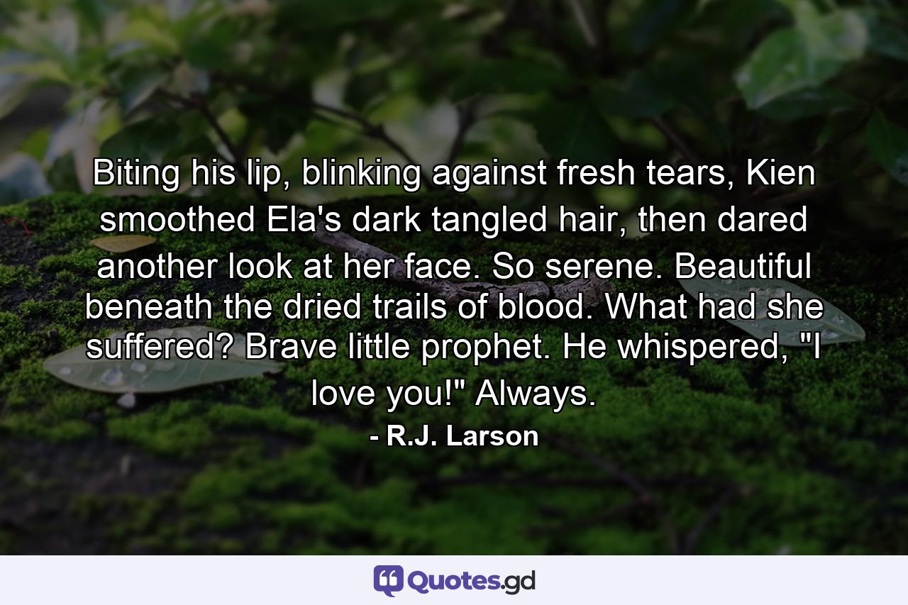 Biting his lip, blinking against fresh tears, Kien smoothed Ela's dark tangled hair, then dared another look at her face. So serene. Beautiful beneath the dried trails of blood. What had she suffered? Brave little prophet.  He whispered, 