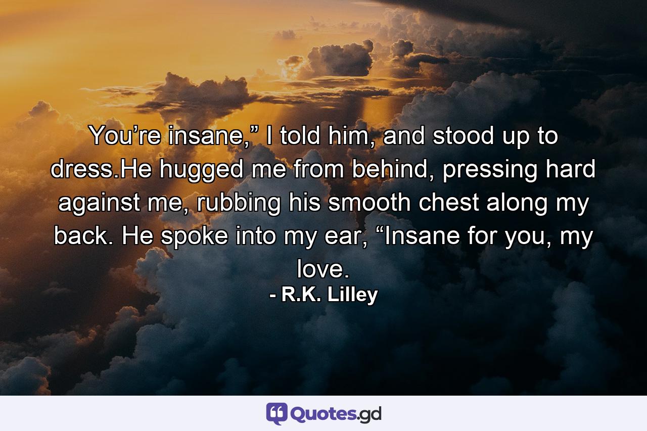 You’re insane,” I told him, and stood up to dress.He hugged me from behind, pressing hard against me, rubbing his smooth chest along my back. He spoke into my ear, “Insane for you, my love. - Quote by R.K. Lilley