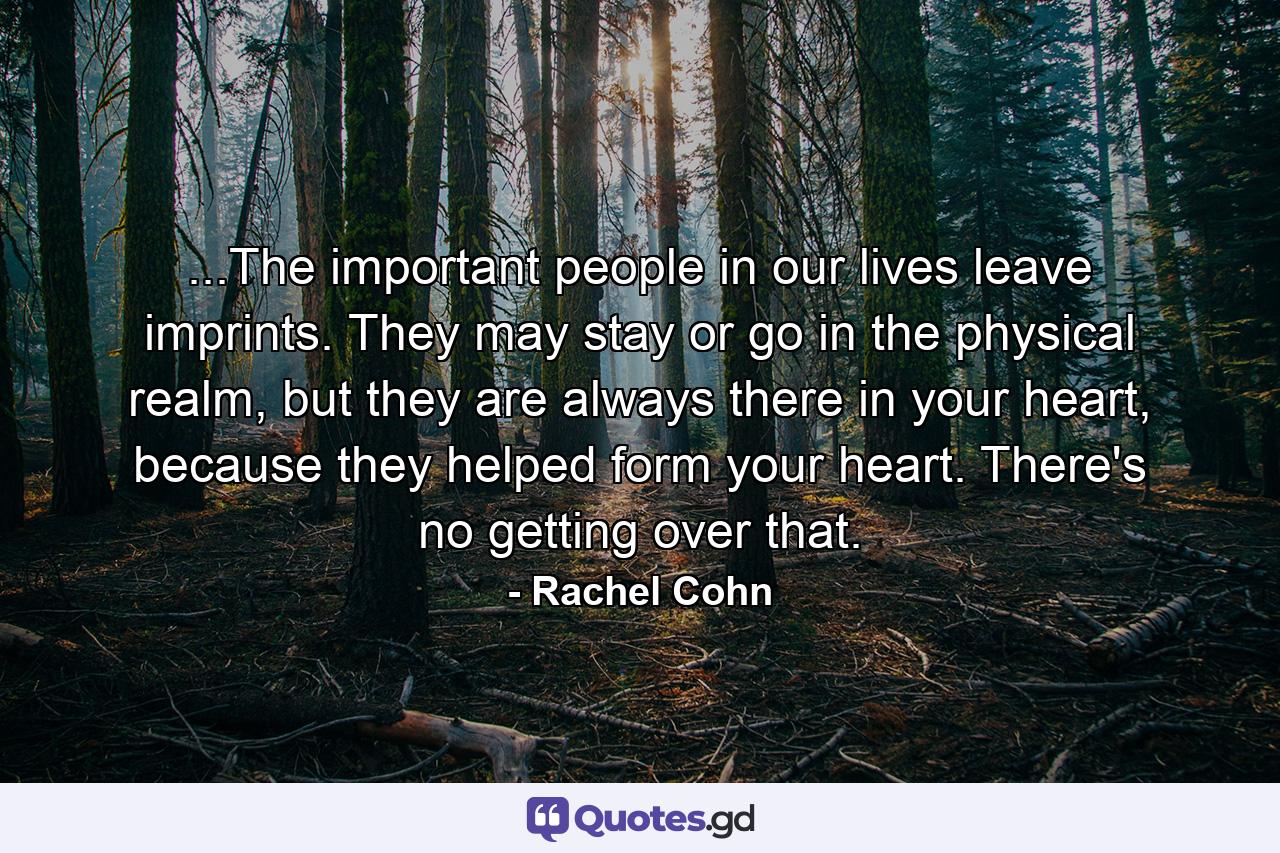 ...The important people in our lives leave imprints. They may stay or go in the physical realm, but they are always there in your heart, because they helped form your heart. There's no getting over that. - Quote by Rachel Cohn