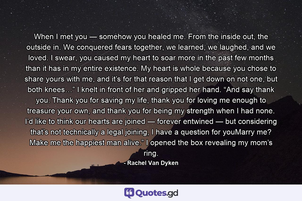 When I met you — somehow you healed me. From the inside out, the outside in. We conquered fears together, we learned, we laughed, and we loved. I swear, you caused my heart to soar more in the past few months than it has in my entire existence. My heart is whole because you chose to share yours with me, and it’s for that reason that I get down on not one, but both knees…” I knelt in front of her and gripped her hand. “And say thank you. Thank you for saving my life, thank you for loving me enough to treasure your own, and thank you for being my strength when I had none. I’d like to think our hearts are joined — forever entwined — but considering that’s not technically a legal joining, I have a question for youMarry me? Make me the happiest man alive.” I opened the box revealing my mom’s ring. - Quote by Rachel Van Dyken