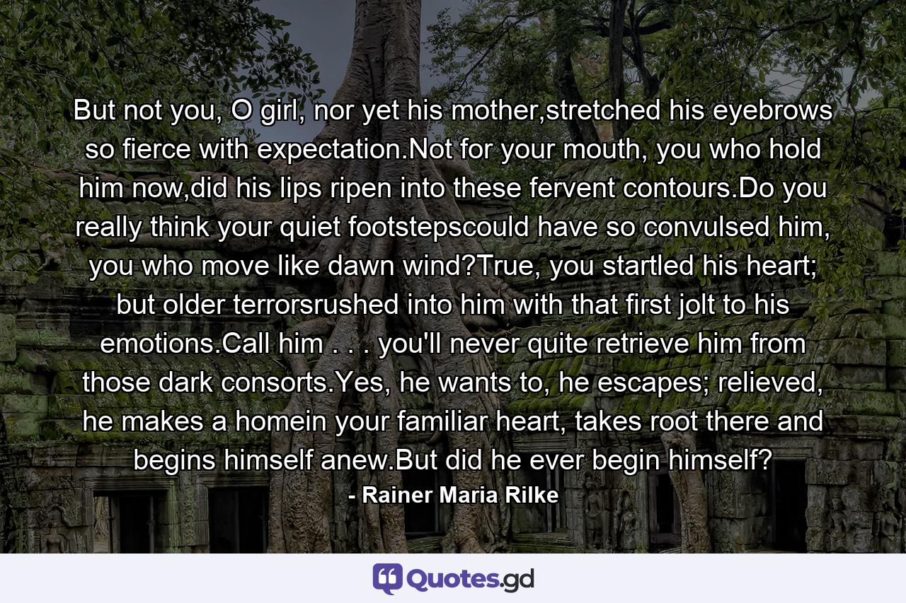 But not you, O girl, nor yet his mother,stretched his eyebrows so fierce with expectation.Not for your mouth, you who hold him now,did his lips ripen into these fervent contours.Do you really think your quiet footstepscould have so convulsed him, you who  move like dawn wind?True, you startled his heart; but older terrorsrushed into him with that first jolt to his emotions.Call him . . . you'll never quite  retrieve him from those dark consorts.Yes, he wants to, he escapes; relieved, he makes a homein your familiar heart, takes root  there and begins himself anew.But did he ever begin himself? - Quote by Rainer Maria Rilke