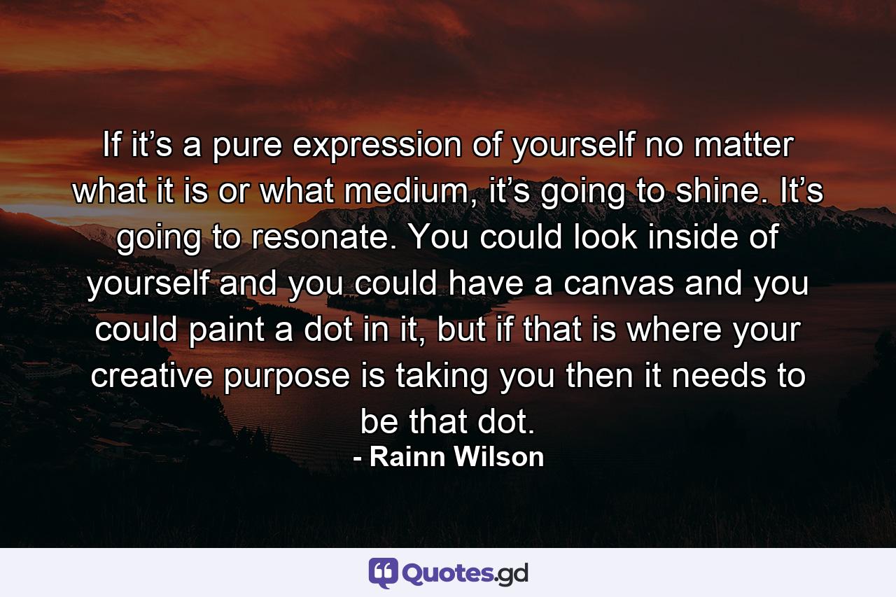 If it’s a pure expression of yourself no matter what it is or what medium, it’s going to shine. It’s going to resonate. You could look inside of yourself and you could have a canvas and you could paint a dot in it, but if that is where your creative purpose is taking you then it needs to be that dot. - Quote by Rainn Wilson