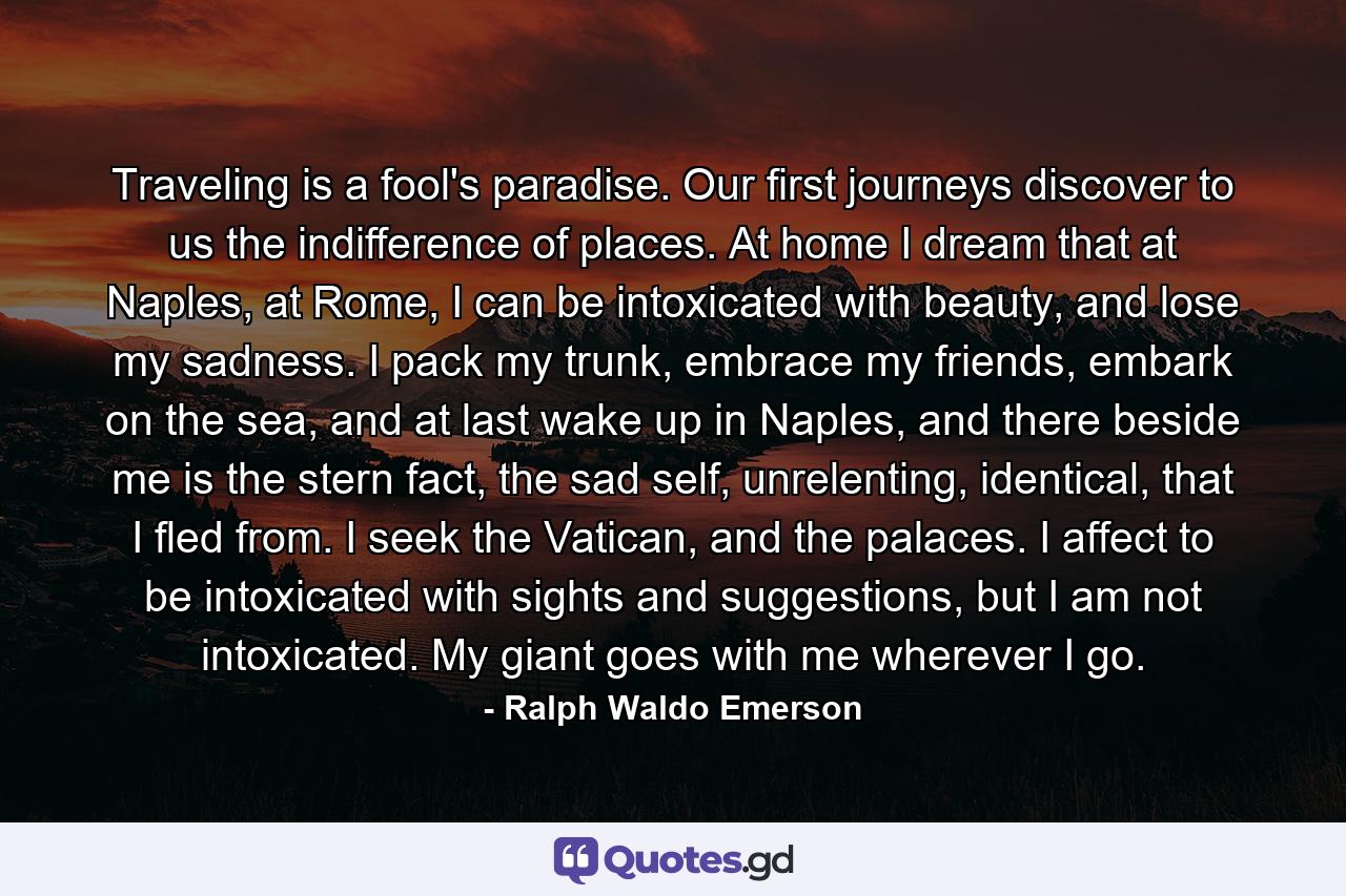 Traveling is a fool's paradise. Our first journeys discover to us the indifference of places. At home I dream that at Naples, at Rome, I can be intoxicated with beauty, and lose my sadness. I pack my trunk, embrace my friends, embark on the sea, and at last wake up in Naples, and there beside me is the stern fact, the sad self, unrelenting, identical, that I fled from. I seek the Vatican, and the palaces. I affect to be intoxicated with sights and suggestions, but I am not intoxicated. My giant goes with me wherever I go. - Quote by Ralph Waldo Emerson