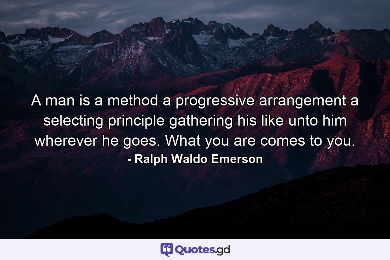 A man is a method  a progressive arrangement  a selecting principle  gathering his like unto him wherever he goes. What you are comes to you. - Quote by Ralph Waldo Emerson