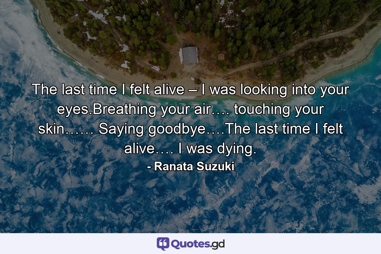 The last time I felt alive – I was looking into your eyes.Breathing your air…. touching your skin…… Saying goodbye….The last time I felt alive…. I was dying. - Quote by Ranata Suzuki