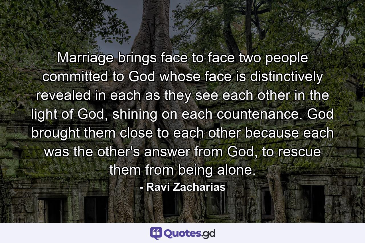 Marriage brings face to face two people committed to God whose face is distinctively revealed in each as they see each other in the light of God, shining on each countenance. God brought them close to each other because each was the other's answer from God, to rescue them from being alone. - Quote by Ravi Zacharias