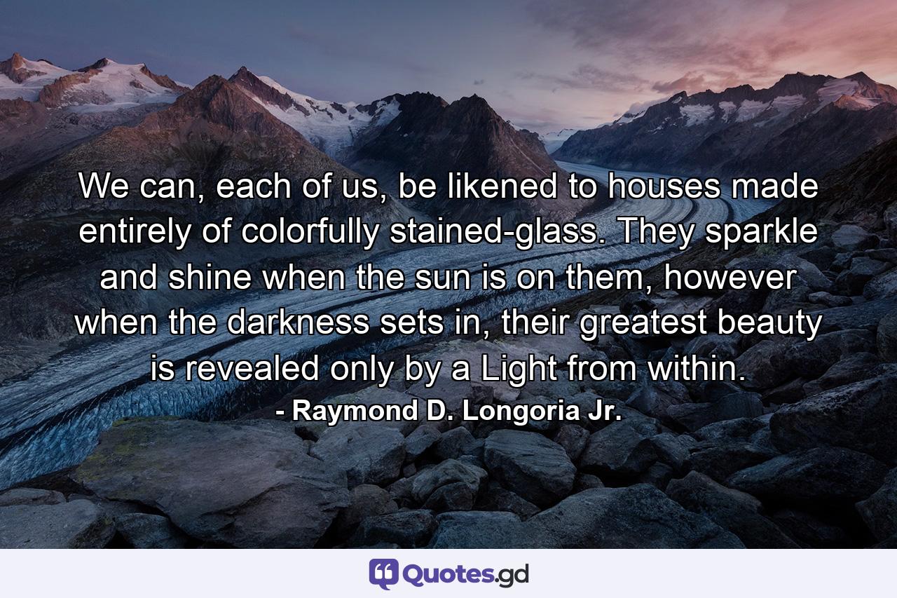 We can, each of us, be likened to houses made entirely of colorfully stained-glass. They sparkle and shine when the sun is on them, however when the darkness sets in, their greatest beauty is revealed only by a Light from within. - Quote by Raymond D. Longoria Jr.