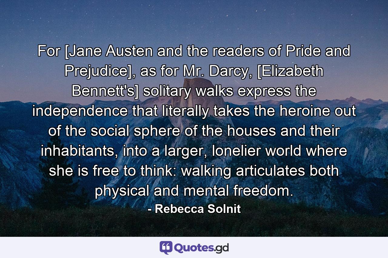 For [Jane Austen and the readers of Pride and Prejudice], as for Mr. Darcy, [Elizabeth Bennett's] solitary walks express the independence that literally takes the heroine out of the social sphere of the houses and their inhabitants, into a larger, lonelier world where she is free to think: walking articulates both physical and mental freedom. - Quote by Rebecca Solnit