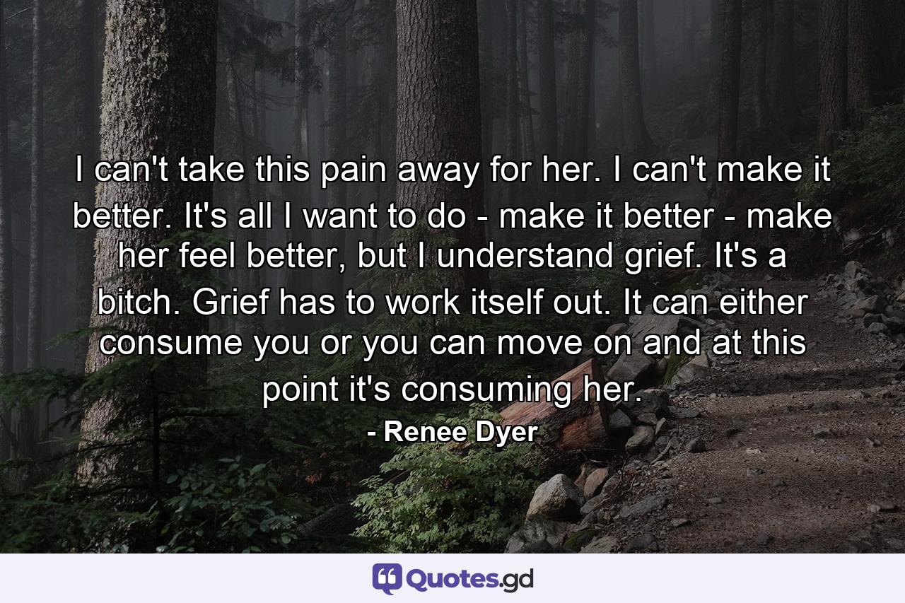 I can't take this pain away for her. I can't make it better. It's all I want to do - make it better - make her feel better, but I understand grief. It's a bitch. Grief has to work itself out. It can either consume you or you can move on and at this point it's consuming her. - Quote by Renee Dyer