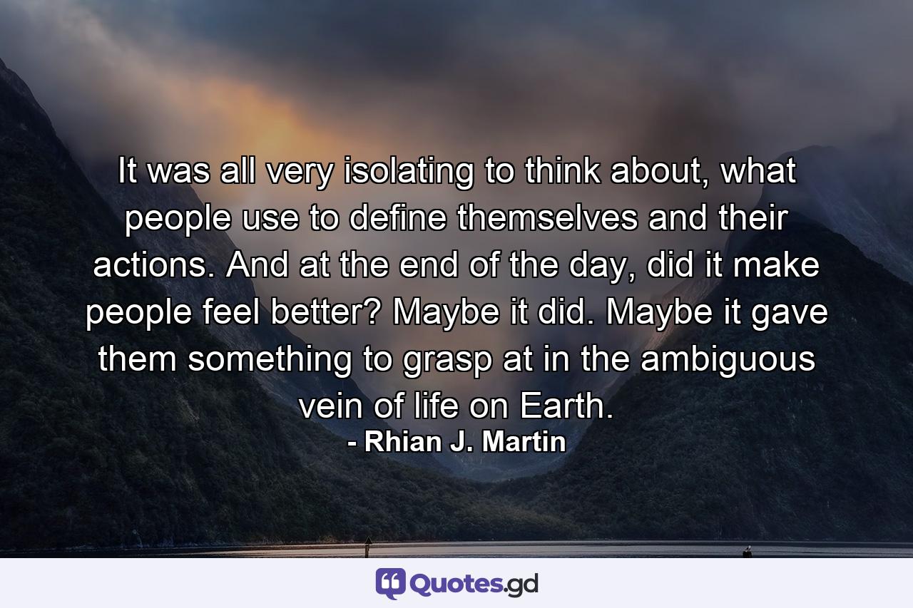 It was all very isolating to think about, what people use to define themselves and their actions. And at the end of the day, did it make people feel better? Maybe it did. Maybe it gave them something to grasp at in the ambiguous vein of life on Earth. - Quote by Rhian J. Martin