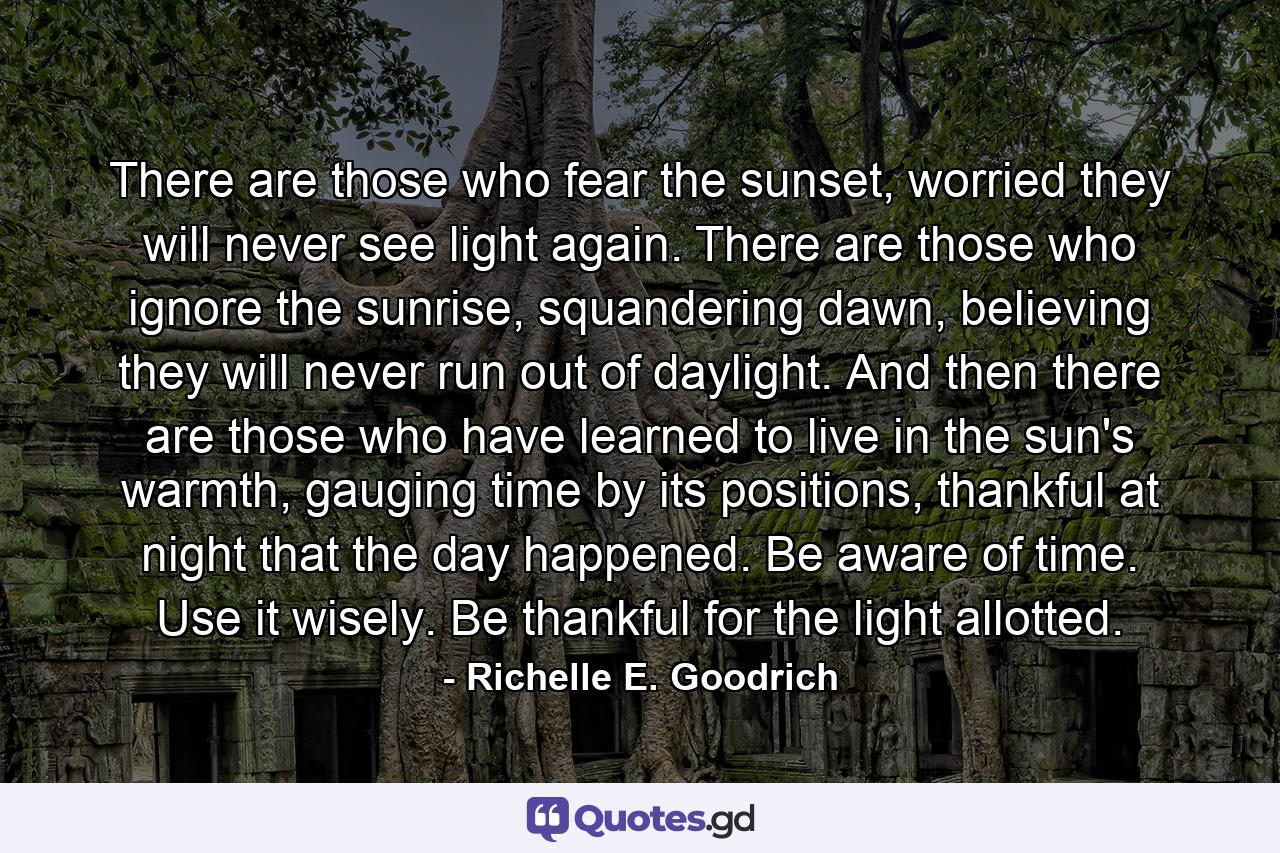 There are those who fear the sunset, worried they will never see light again. There are those who ignore the sunrise, squandering dawn, believing they will never run out of daylight. And then there are those who have learned to live in the sun's warmth, gauging time by its positions, thankful at night that the day happened. Be aware of time. Use it wisely. Be thankful for the light allotted. - Quote by Richelle E. Goodrich