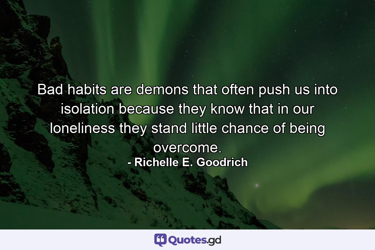 Bad habits are demons that often push us into isolation because they know that in our loneliness they stand little chance of being overcome. - Quote by Richelle E. Goodrich