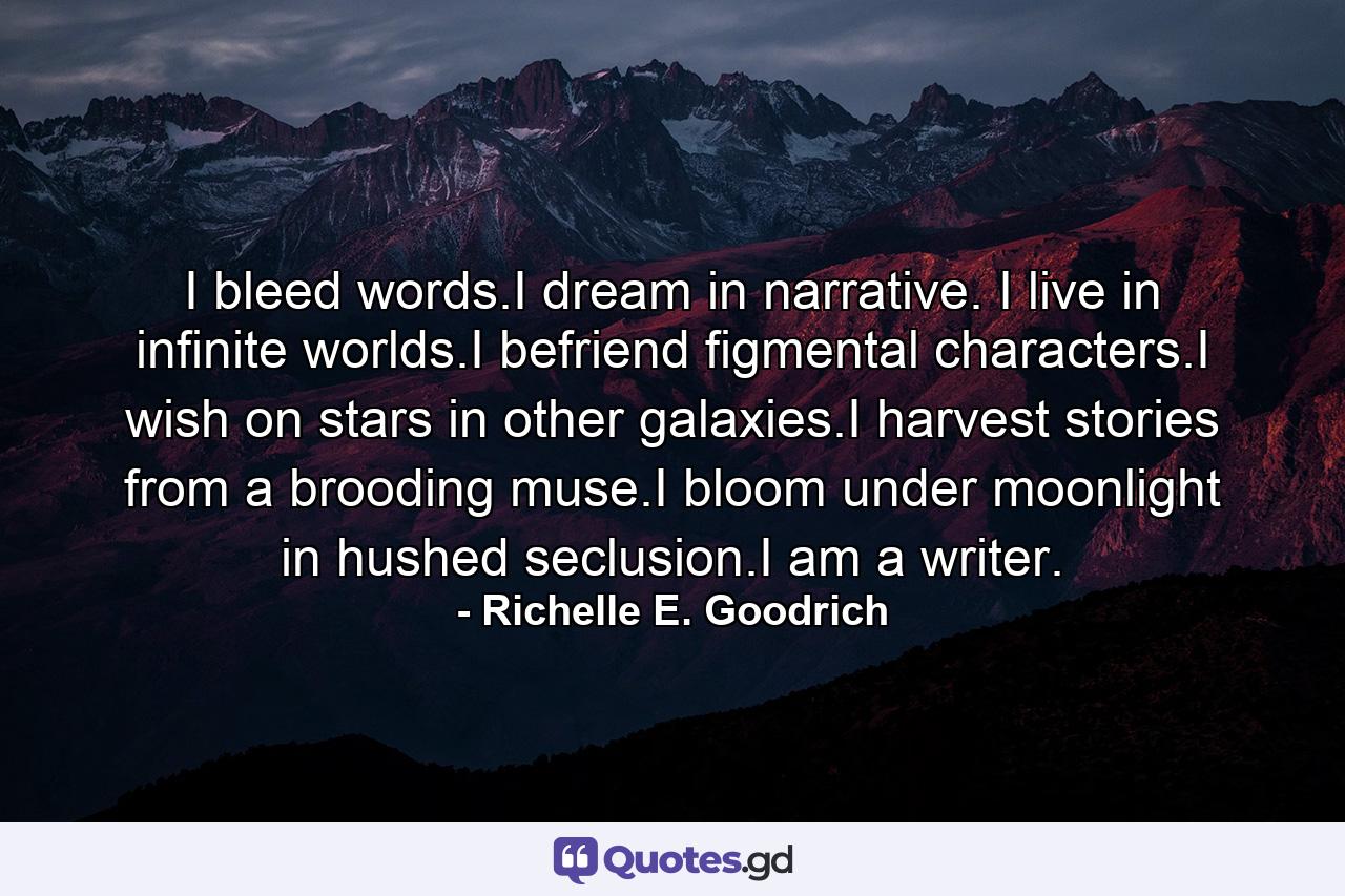 I bleed words.I dream in narrative. I live in infinite worlds.I befriend figmental characters.I wish on stars in other galaxies.I harvest stories from a brooding muse.I bloom under moonlight in hushed seclusion.I am a writer. - Quote by Richelle E. Goodrich