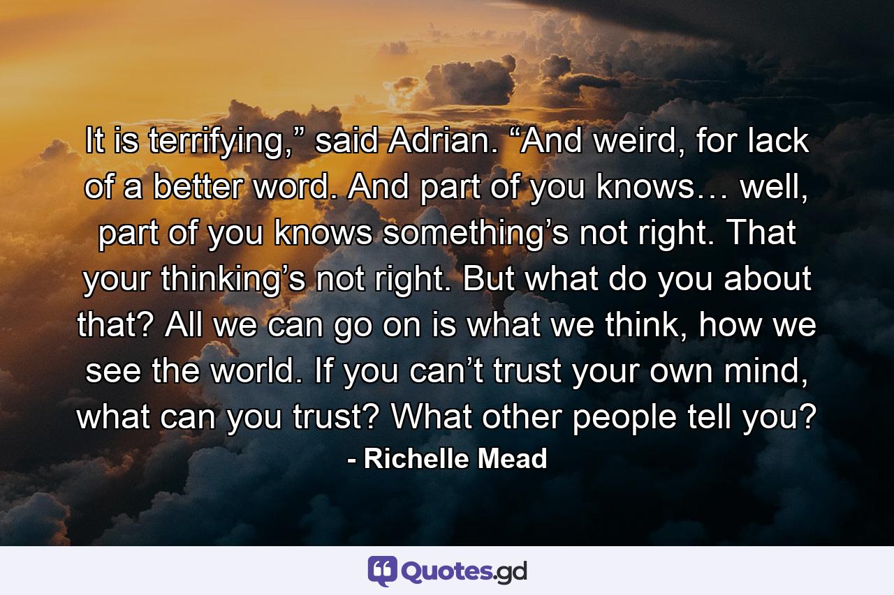 It is terrifying,” said Adrian. “And weird, for lack of a better word. And part of you knows… well, part of you knows something’s not right. That your thinking’s not right. But what do you about that? All we can go on is what we think, how we see the world. If you can’t trust your own mind, what can you trust? What other people tell you? - Quote by Richelle Mead