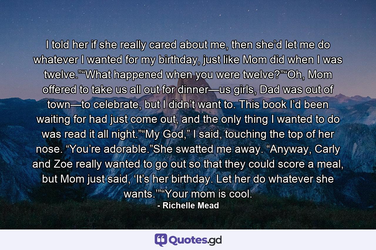 I told her if she really cared about me, then she’d let me do whatever I wanted for my birthday, just like Mom did when I was twelve.”“What happened when you were twelve?”“Oh, Mom offered to take us all out for dinner—us girls, Dad was out of town—to celebrate, but I didn’t want to. This book I’d been waiting for had just come out, and the only thing I wanted to do was read it all night.”“My God,” I said, touching the top of her nose. “You’re adorable.”She swatted me away. “Anyway, Carly and Zoe really wanted to go out so that they could score a meal, but Mom just said, ‘It’s her birthday. Let her do whatever she wants.’”“Your mom is cool. - Quote by Richelle Mead