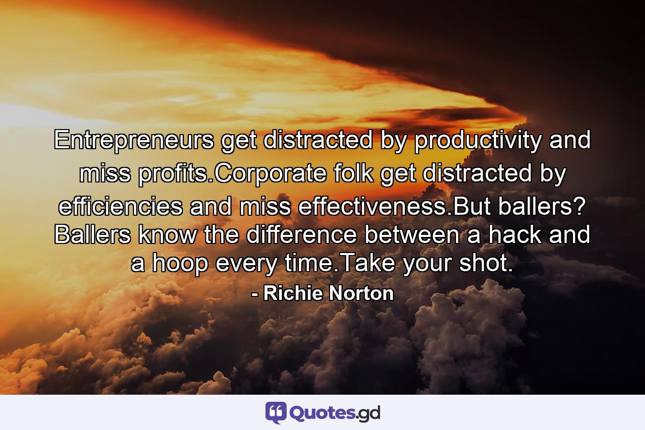 Entrepreneurs get distracted by productivity and miss profits.Corporate folk get distracted by efficiencies and miss effectiveness.But ballers? Ballers know the difference between a hack and a hoop every time.Take your shot. - Quote by Richie Norton