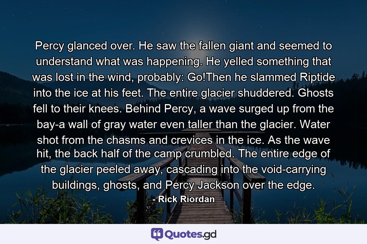 Percy glanced over. He saw the fallen giant and seemed to understand what was happening. He yelled something that was lost in the wind, probably: Go!Then he slammed Riptide into the ice at his feet. The entire glacier shuddered. Ghosts fell to their knees. Behind Percy, a wave surged up from the bay-a wall of gray water even taller than the glacier. Water shot from the chasms and crevices in the ice. As the wave hit, the back half of the camp crumbled. The entire edge of the glacier peeled away, cascading into the void-carrying buildings, ghosts, and Percy Jackson over the edge. - Quote by Rick Riordan