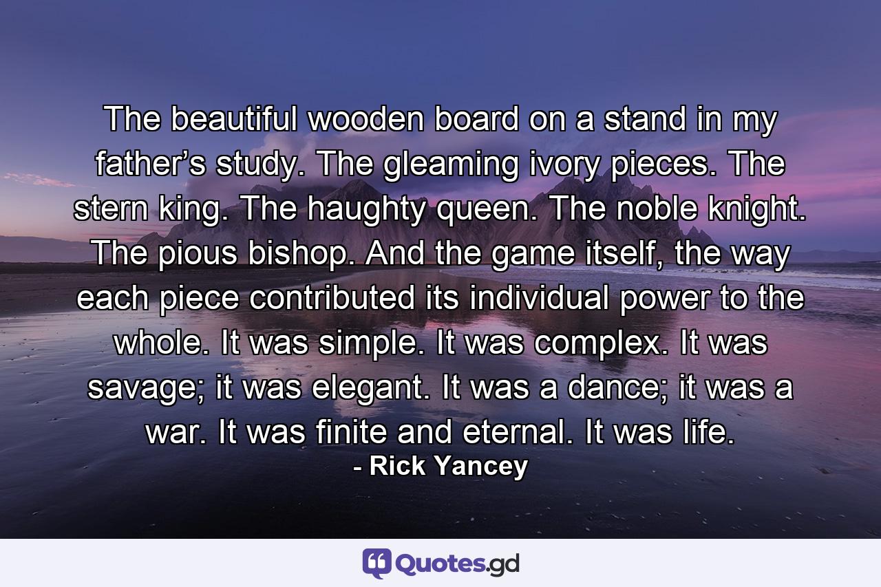 The beautiful wooden board on a stand in my father’s study. The gleaming ivory pieces. The stern king. The haughty queen. The noble knight. The pious bishop. And the game itself, the way each piece contributed its individual power to the whole. It was simple. It was complex. It was savage; it was elegant. It was a dance; it was a war. It was finite and eternal. It was life. - Quote by Rick Yancey