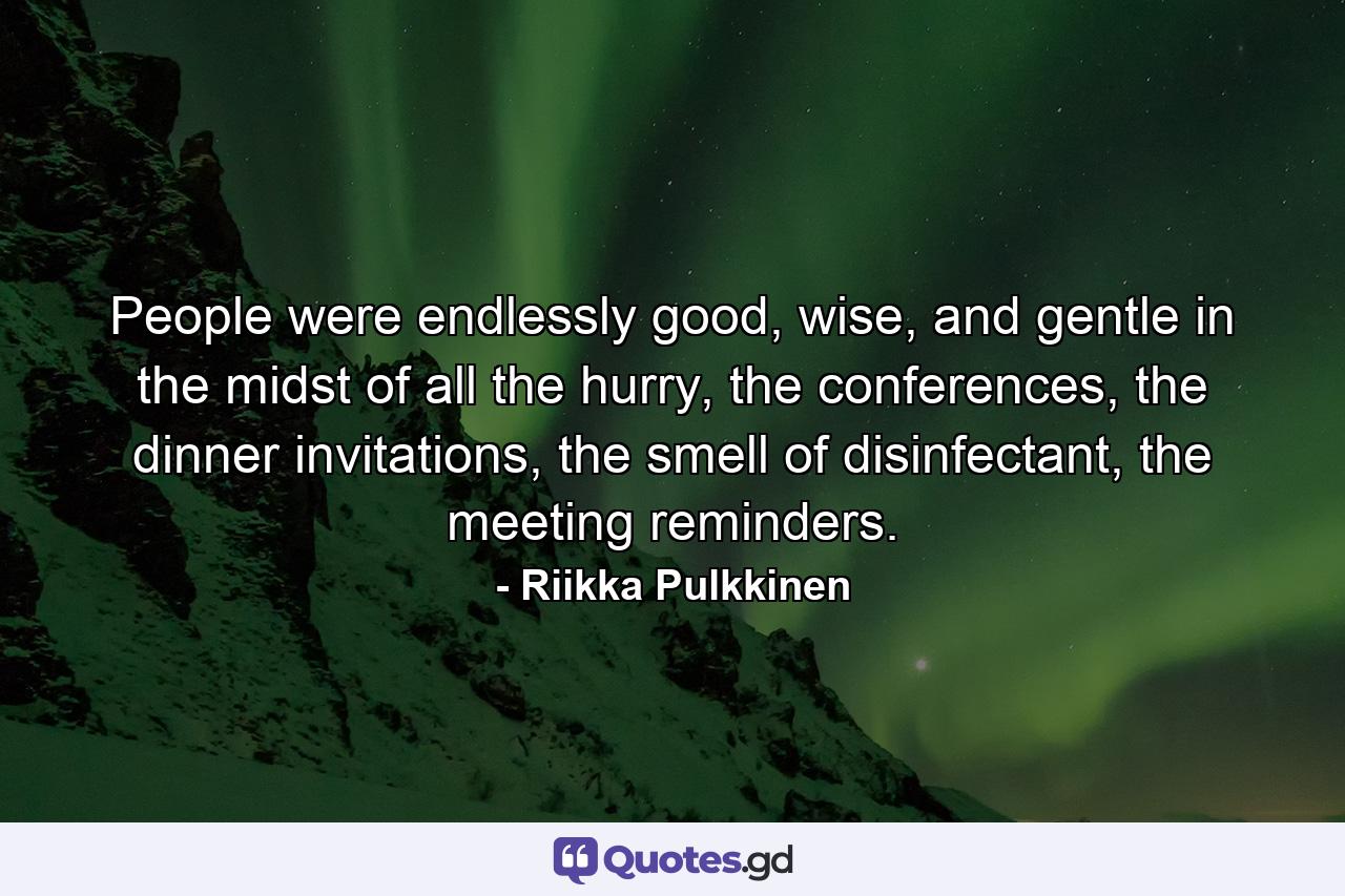 People were endlessly good, wise, and gentle in the midst of all the hurry, the conferences, the dinner invitations, the smell of disinfectant, the meeting reminders. - Quote by Riikka Pulkkinen