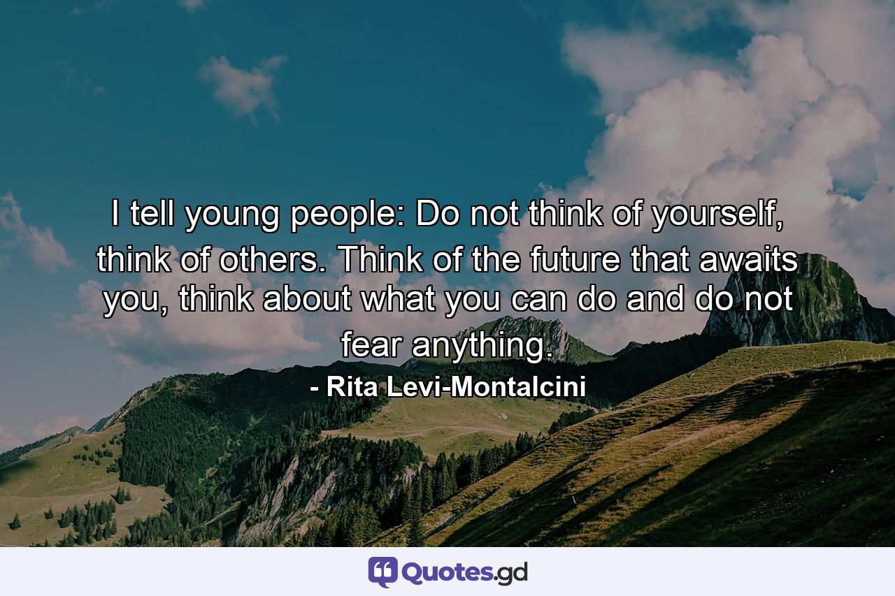 I tell young people: Do not think of yourself, think of others. Think of the future that awaits you, think about what you can do and do not fear anything. - Quote by Rita Levi-Montalcini