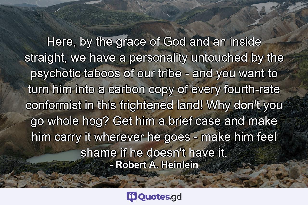 Here, by the grace of God and an inside straight, we have a personality untouched by the psychotic taboos of our tribe - and you want to turn him into a carbon copy of every fourth-rate conformist in this frightened land! Why don't you go whole hog? Get him a brief case and make him carry it wherever he goes - make him feel shame if he doesn't have it. - Quote by Robert A. Heinlein