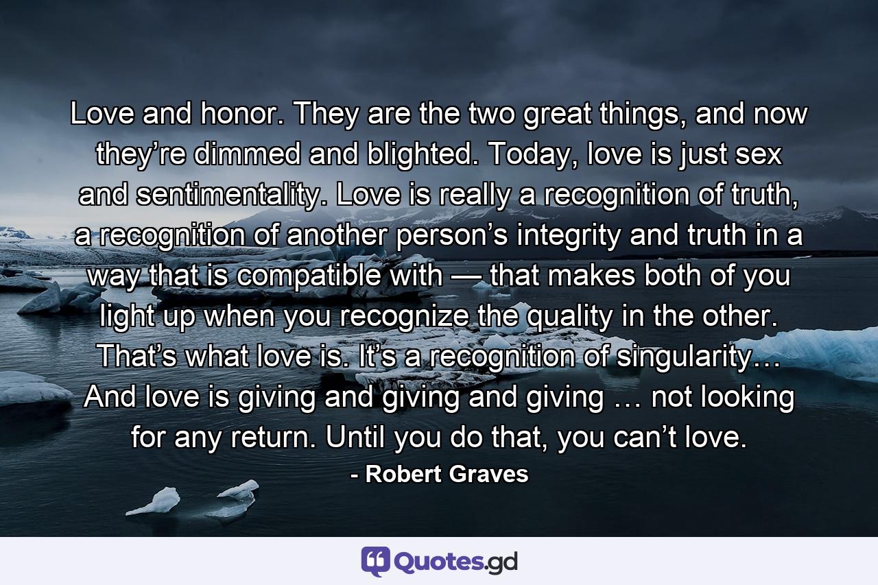 Love and honor. They are the two great things, and now they’re dimmed and blighted. Today, love is just sex and sentimentality. Love is really a recognition of truth, a recognition of another person’s integrity and truth in a way that is compatible with — that makes both of you light up when you recognize the quality in the other. That’s what love is. It’s a recognition of singularity… And love is giving and giving and giving … not looking for any return. Until you do that, you can’t love. - Quote by Robert Graves