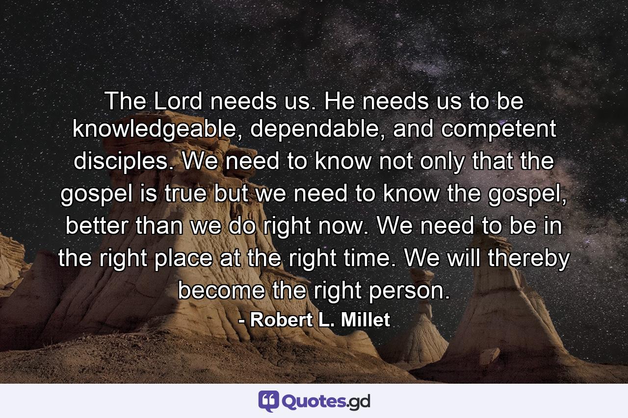 The Lord needs us. He needs us to be knowledgeable, dependable, and competent disciples. We need to know not only that the gospel is true but we need to know the gospel, better than we do right now. We need to be in the right place at the right time. We will thereby become the right person. - Quote by Robert L. Millet