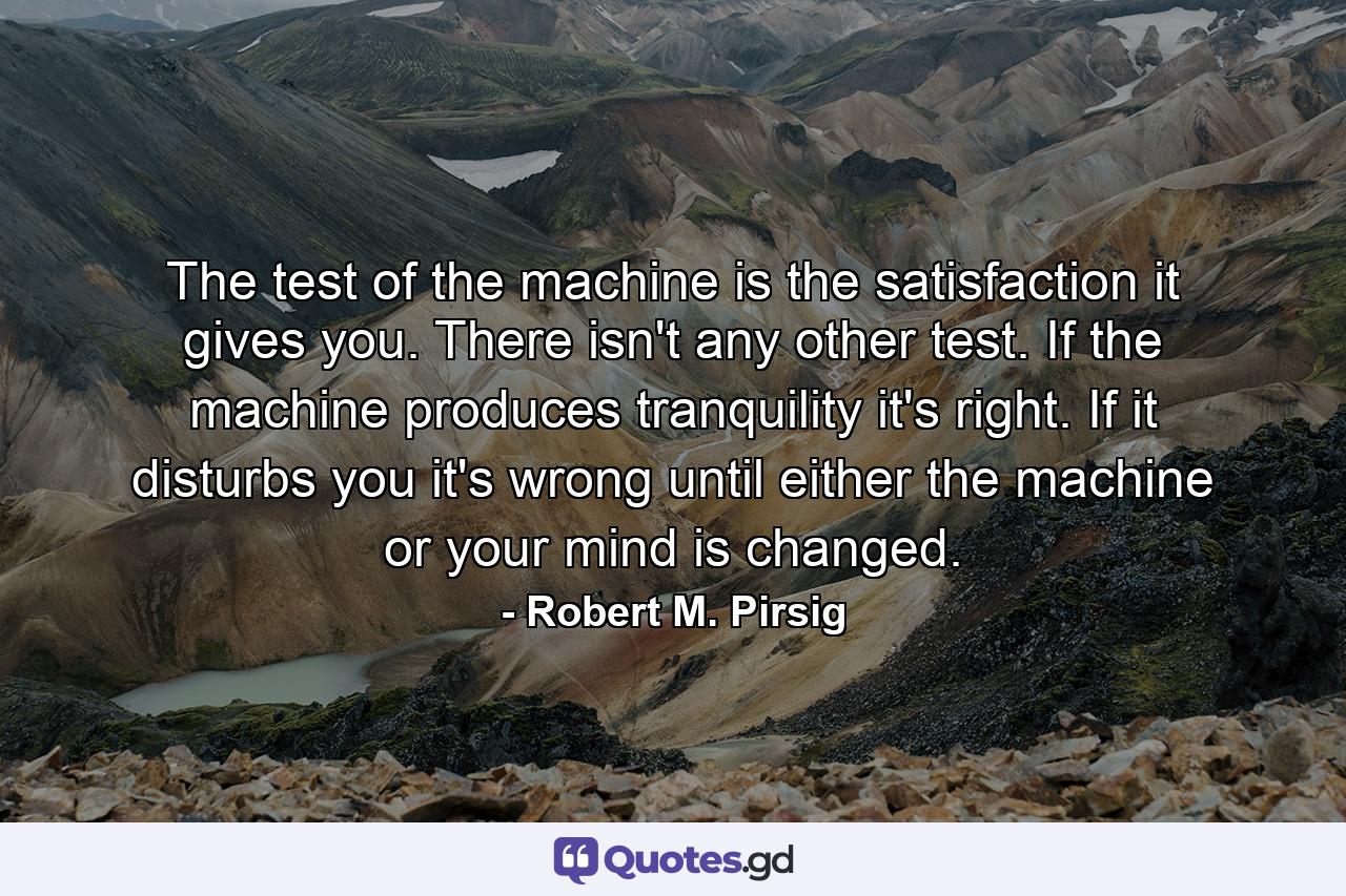 The test of the machine is the satisfaction it gives you. There isn't any other test. If the machine produces tranquility it's right. If it disturbs you it's wrong until either the machine or your mind is changed. - Quote by Robert M. Pirsig