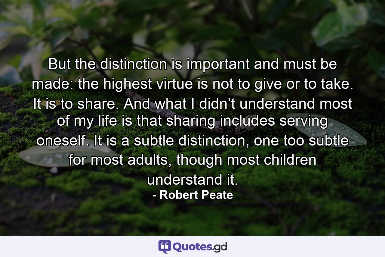 But the distinction is important and must be made: the highest virtue is not to give or to take. It is to share. And what I didn’t understand most of my life is that sharing includes serving oneself. It is a subtle distinction, one too subtle for most adults, though most children understand it. - Quote by Robert Peate