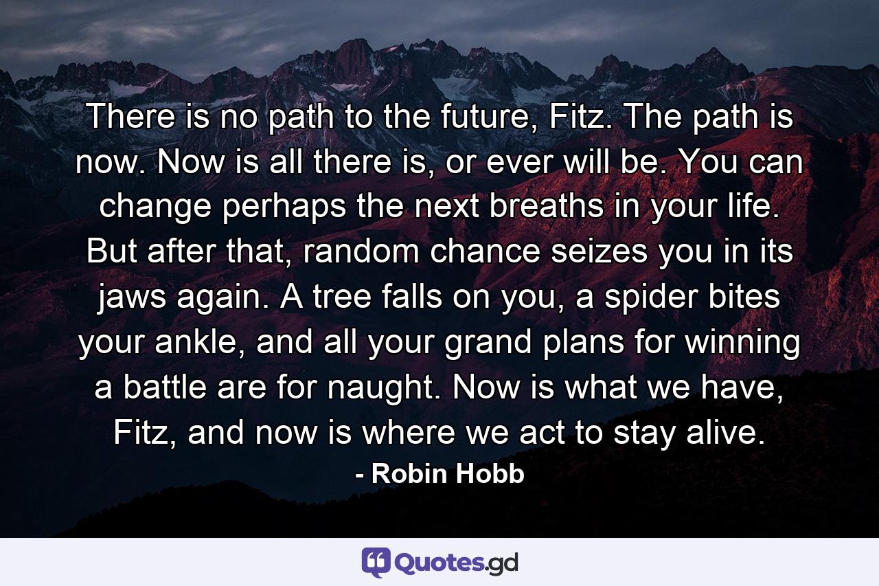 There is no path to the future, Fitz. The path is now. Now is all there is, or ever will be. You can change perhaps the next breaths in your life. But after that, random chance seizes you in its jaws again. A tree falls on you, a spider bites your ankle, and all your grand plans for winning a battle are for naught. Now is what we have, Fitz, and now is where we act to stay alive. - Quote by Robin Hobb