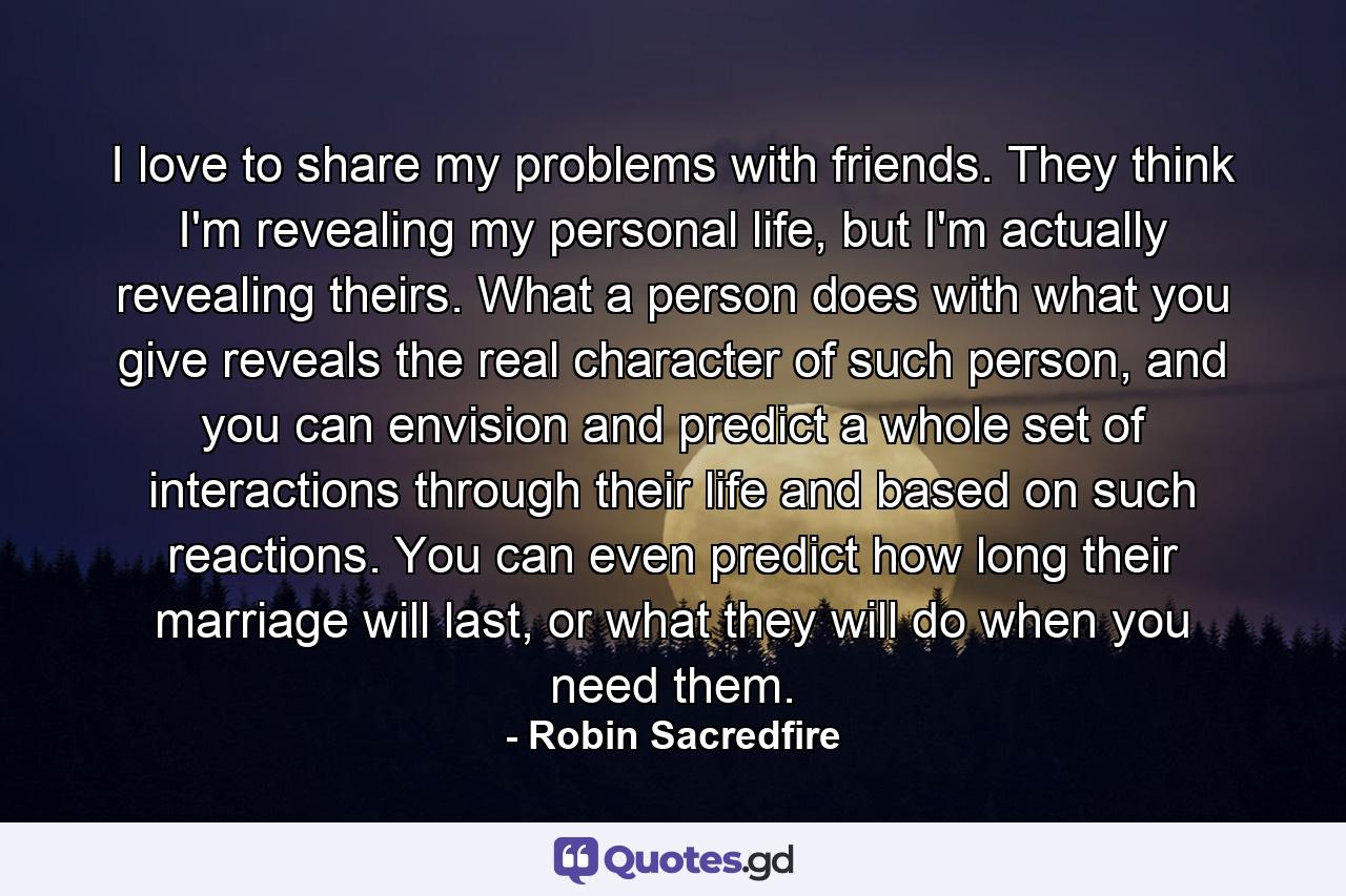 I love to share my problems with friends. They think I'm revealing my personal life, but I'm actually revealing theirs. What a person does with what you give reveals the real character of such person, and you can envision and predict a whole set of interactions through their life and based on such reactions. You can even predict how long their marriage will last, or what they will do when you need them. - Quote by Robin Sacredfire