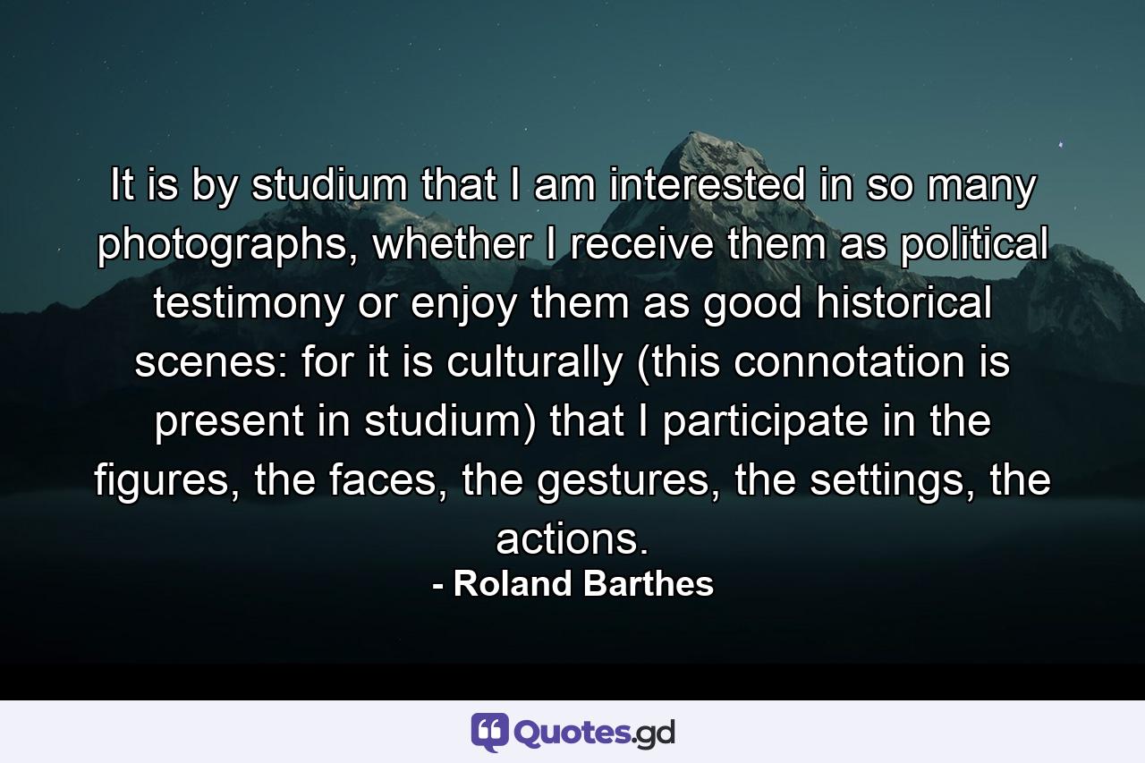 It is by studium that I am interested in so many photographs, whether I receive them as political testimony or enjoy them as good historical scenes: for it is culturally (this connotation is present in studium) that I participate in the figures, the faces, the gestures, the settings, the actions. - Quote by Roland Barthes