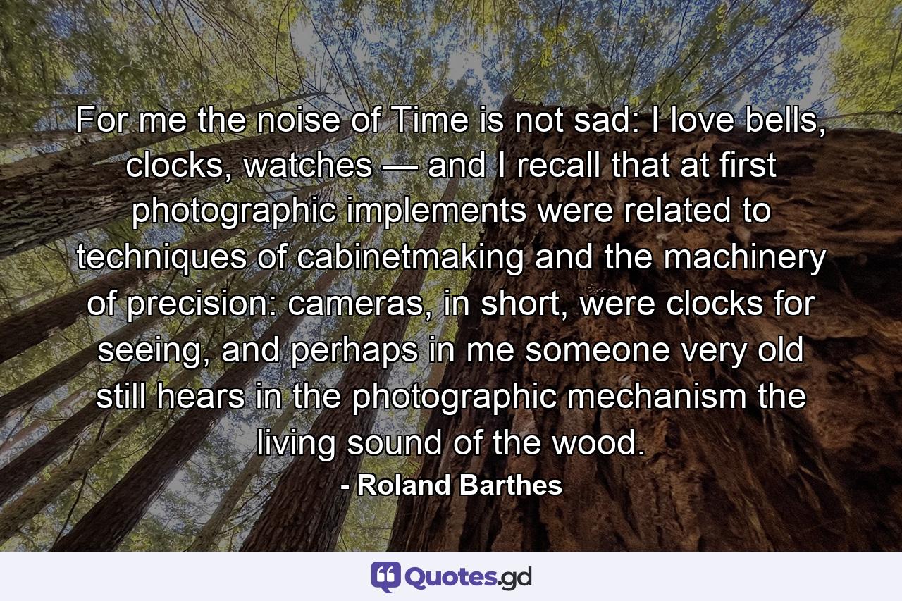 For me the noise of Time is not sad: I love bells, clocks, watches — and I recall that at first photographic implements were related to techniques of cabinetmaking and the machinery of precision: cameras, in short, were clocks for seeing, and perhaps in me someone very old still hears in the photographic mechanism the living sound of the wood. - Quote by Roland Barthes