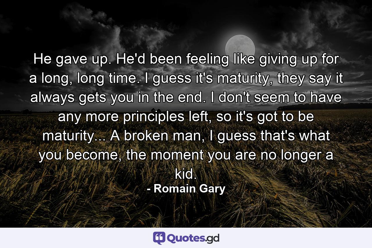 He gave up. He'd been feeling like giving up for a long, long time. I guess it's maturity, they say it always gets you in the end. I don't seem to have any more principles left, so it's got to be maturity... A broken man, I guess that's what you become, the moment you are no longer a kid. - Quote by Romain Gary