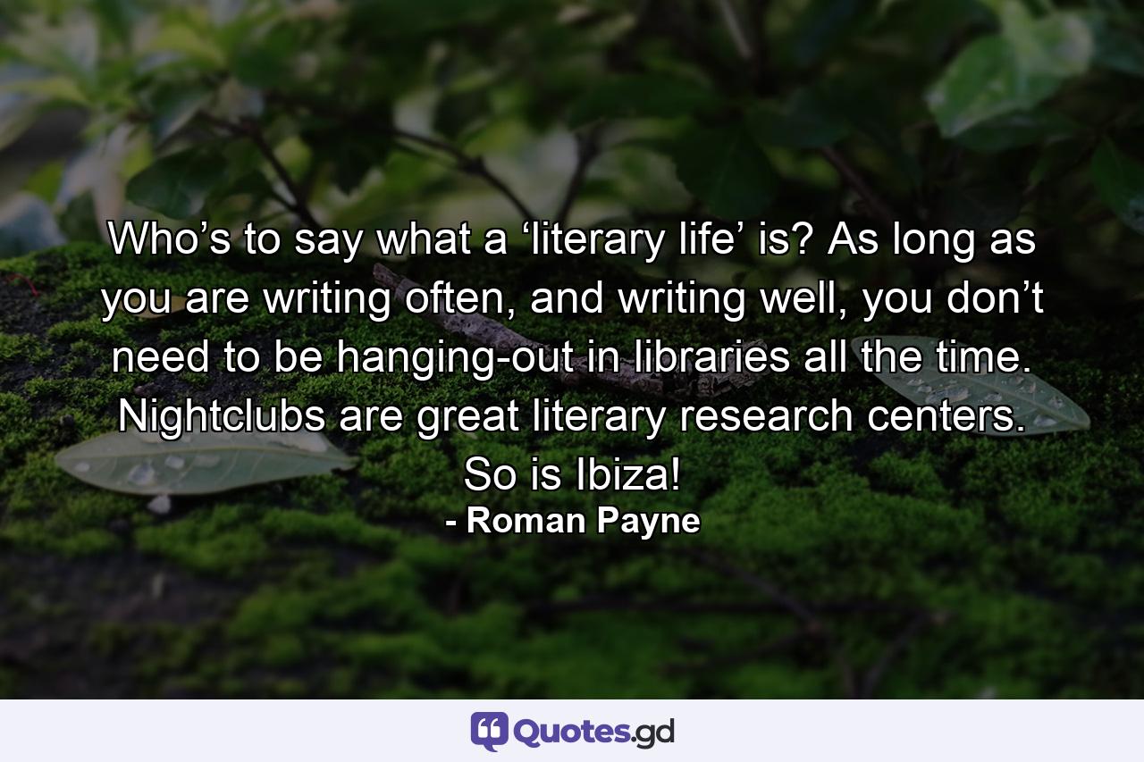 Who’s to say what a ‘literary life’ is? As long as you are writing often, and writing well, you don’t need to be hanging-out in libraries all the time. Nightclubs are great literary research centers. So is Ibiza! - Quote by Roman Payne