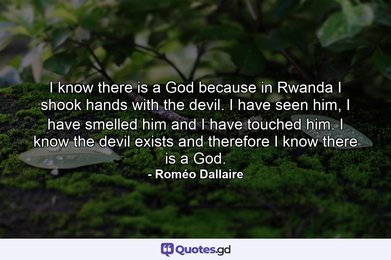 I know there is a God because in Rwanda I shook hands with the devil. I have seen him, I have smelled him and I have touched him. I know the devil exists and therefore I know there is a God. - Quote by Roméo Dallaire