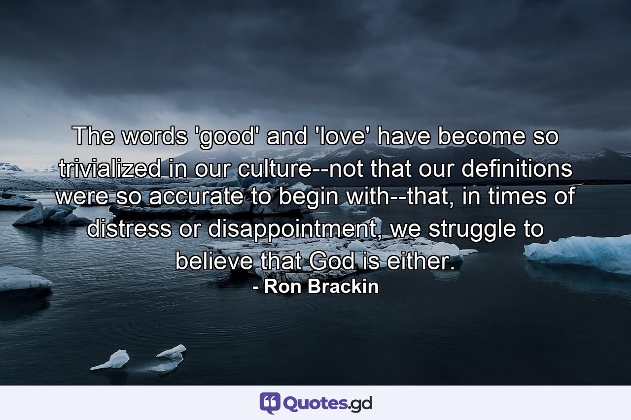 The words 'good' and 'love' have become so trivialized in our culture--not that our definitions were so accurate to begin with--that, in times of distress or disappointment, we struggle to believe that God is either. - Quote by Ron Brackin