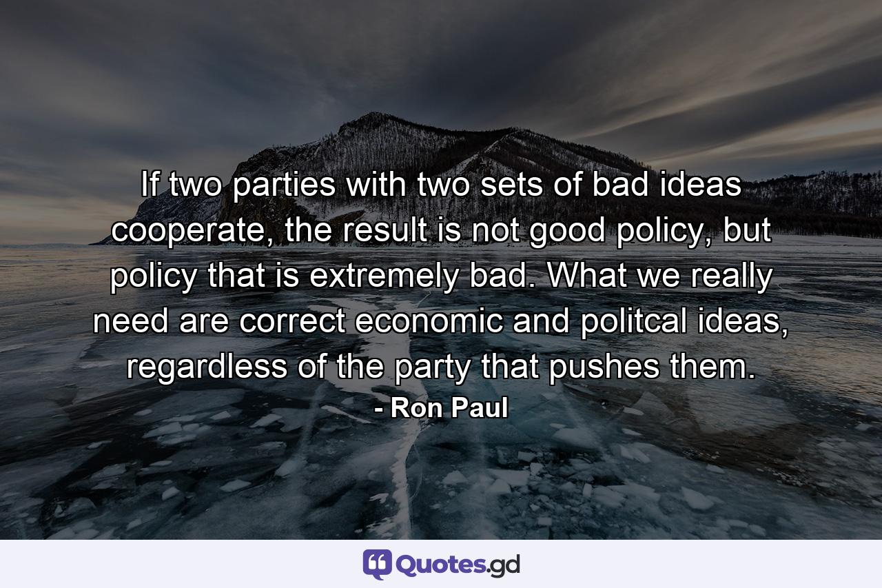 If two parties with two sets of bad ideas cooperate, the result is not good policy, but policy that is extremely bad. What we really need are correct economic and politcal ideas, regardless of the party that pushes them. - Quote by Ron Paul