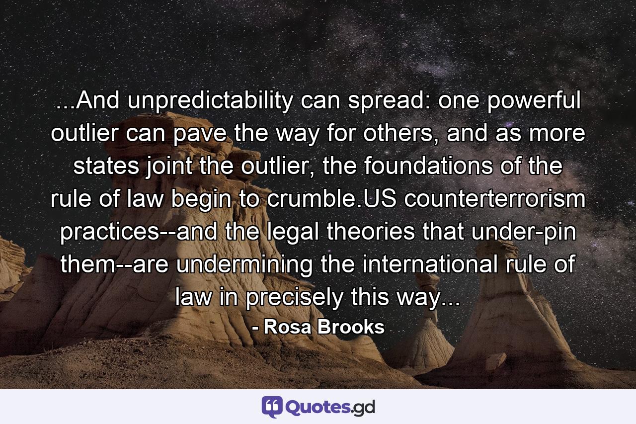 ...And unpredictability can spread: one powerful outlier can pave the way for others, and as more states joint the outlier, the foundations of the rule of law begin to crumble.US counterterrorism practices--and the legal theories that under-pin them--are undermining the international rule of law in precisely this way... - Quote by Rosa Brooks