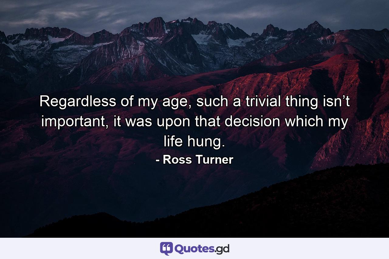 Regardless of my age, such a trivial thing isn’t important, it was upon that decision which my life hung. - Quote by Ross Turner