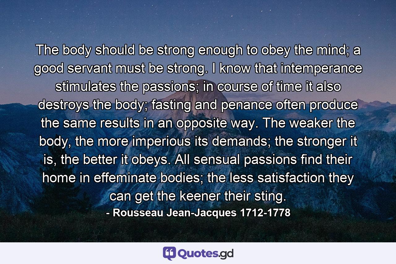 The body should be strong enough to obey the mind; a good servant must be strong. I know that intemperance stimulates the passions; in course of time it also destroys the body; fasting and penance often produce the same results in an opposite way. The weaker the body, the more imperious its demands; the stronger it is, the better it obeys. All sensual passions find their home in effeminate bodies; the less satisfaction they can get the keener their sting. - Quote by Rousseau Jean-Jacques 1712-1778