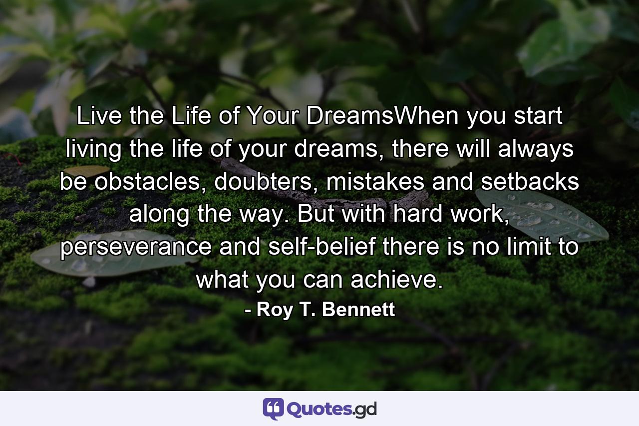 Live the Life of Your DreamsWhen you start living the life of your dreams, there will always be obstacles, doubters, mistakes and setbacks along the way. But with hard work, perseverance and self-belief there is no limit to what you can achieve. - Quote by Roy T. Bennett