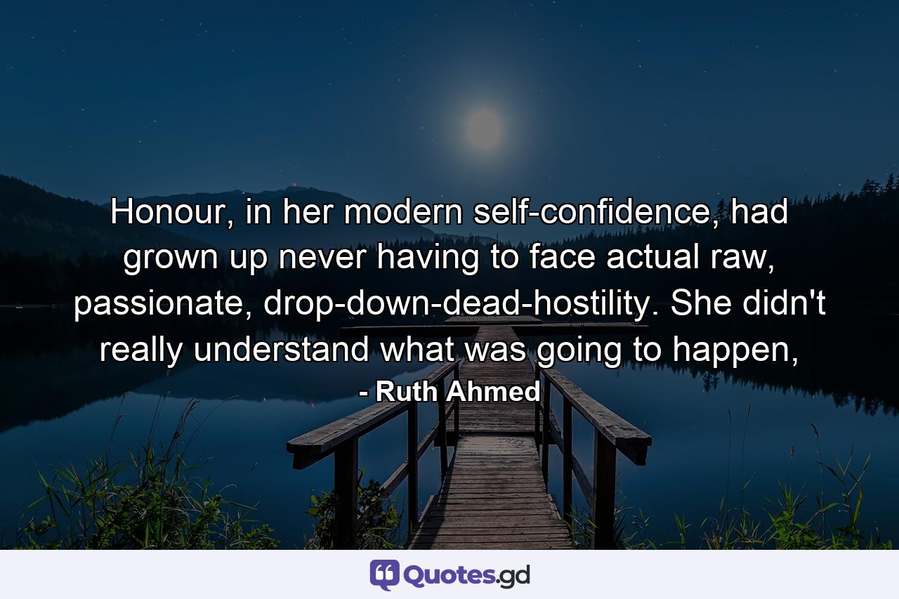 Honour, in her modern self-confidence, had grown up never having to face actual raw, passionate, drop-down-dead-hostility. She didn't really understand what was going to happen, - Quote by Ruth Ahmed