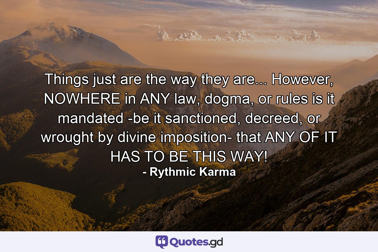 Things just are the way they are... However, NOWHERE in ANY law, dogma, or rules is it mandated -be it sanctioned, decreed, or wrought by divine imposition- that ANY OF IT HAS TO BE THIS WAY! - Quote by Rythmic Karma