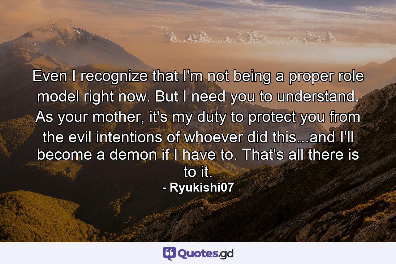 Even I recognize that I'm not being a proper role model right now. But I need you to understand. As your mother, it's my duty to protect you from the evil intentions of whoever did this...and I'll become a demon if I have to. That's all there is to it. - Quote by Ryukishi07