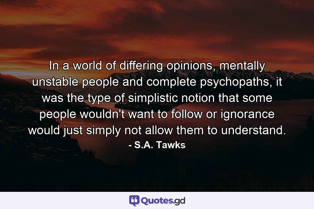 In a world of differing opinions, mentally unstable people and complete psychopaths, it was the type of simplistic notion that some people wouldn't want to follow or ignorance would just simply not allow them to understand. - Quote by S.A. Tawks