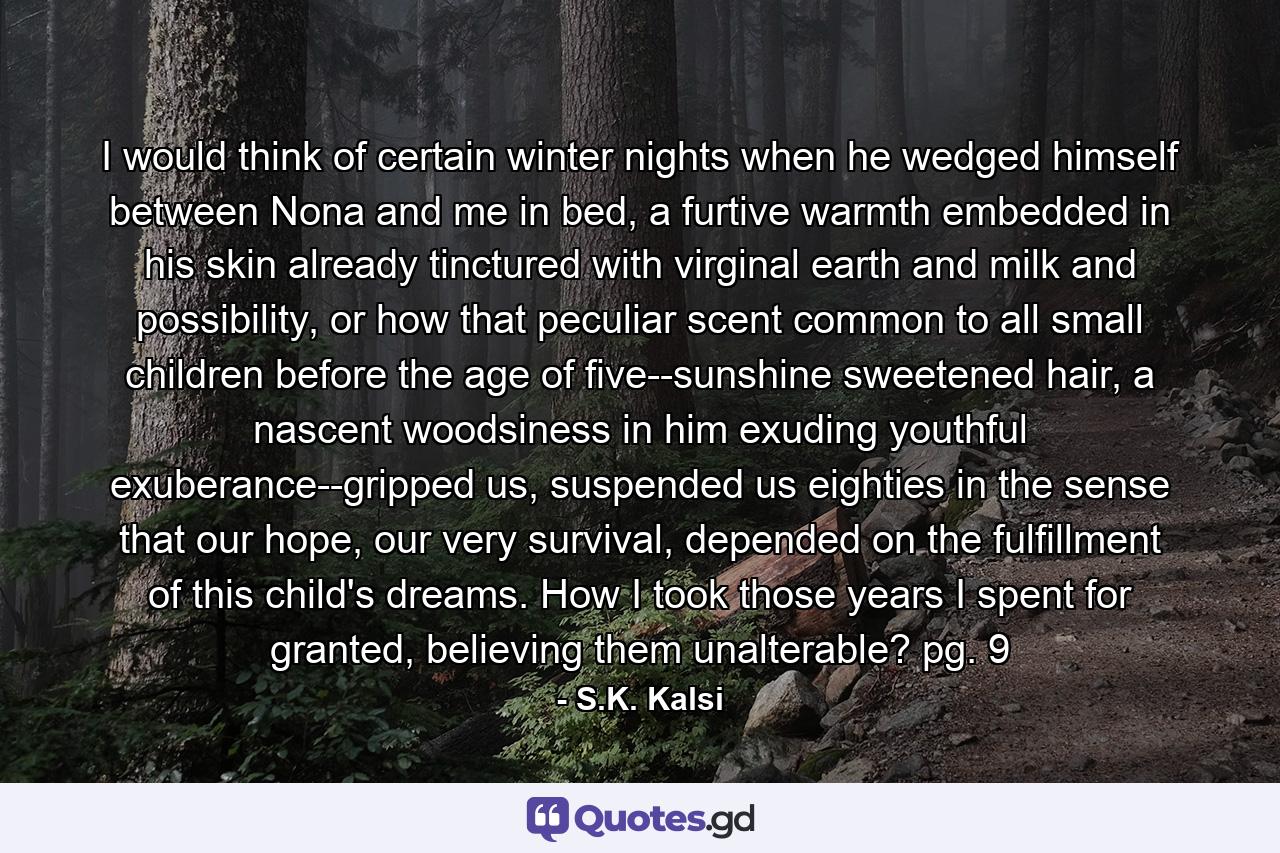 I would think of certain winter nights when he wedged himself between Nona and me in bed, a furtive warmth embedded in his skin already tinctured with virginal earth and milk and possibility, or how that peculiar scent common to all small children before the age of five--sunshine sweetened hair, a nascent woodsiness in him exuding youthful exuberance--gripped us, suspended us eighties in the sense that our hope, our very survival, depended on the fulfillment of this child's dreams. How I took those years I spent for granted, believing them unalterable? pg. 9 - Quote by S.K. Kalsi