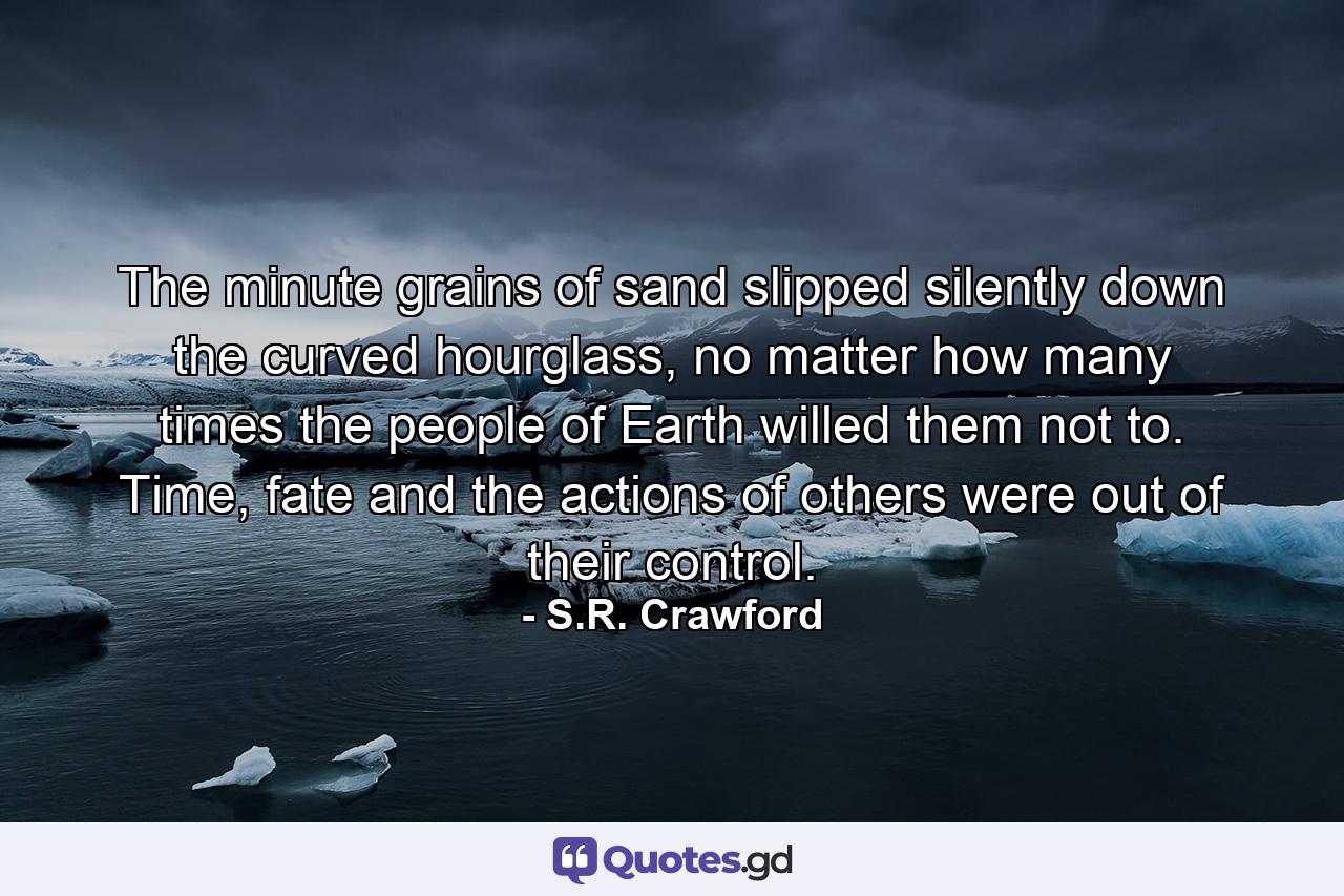 The minute grains of sand slipped silently down the curved hourglass, no matter how many times the people of Earth willed them not to. Time, fate and the actions of others were out of their control. - Quote by S.R. Crawford