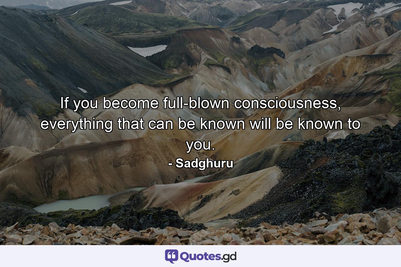 If you become full-blown consciousness, everything that can be known will be known to you. - Quote by Sadghuru